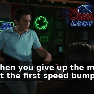 and then you give up the minute we hit the first speed bump.