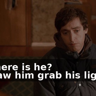 - Where is he? - I saw him grab his lighter
