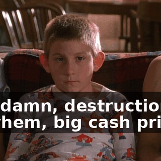 Oh, damn, destruction, mayhem, big cash prizes.