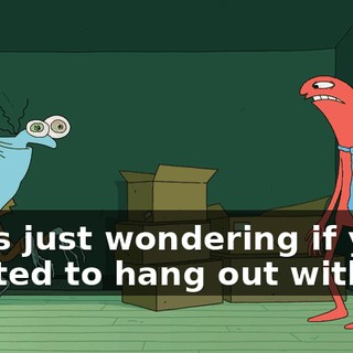 I was just wondering if you wanted to hang out with me