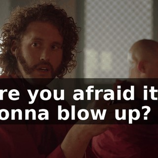 Are you afraid it's gonna blow up?