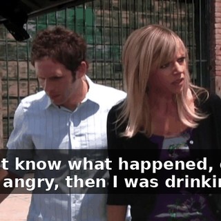 I don't know what happened, okay? I was angry, then I was drinking.
