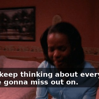 I just keep thinking about everything you're gonna miss out on.