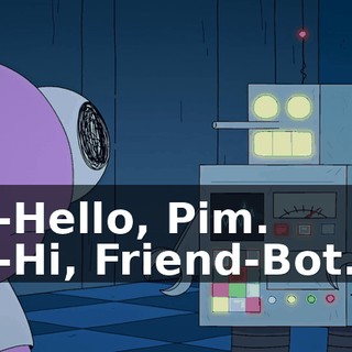 -Hello, Pim. -Hi, Friend-Bot.