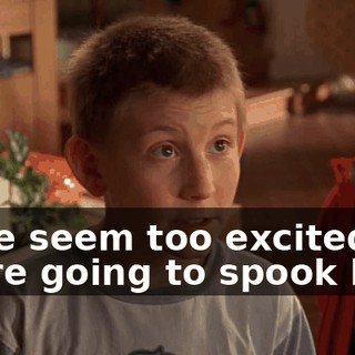 If we seem too excited, we're going to spook him.
