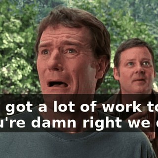 - We got a lot of work to do. - You're damn right we do.