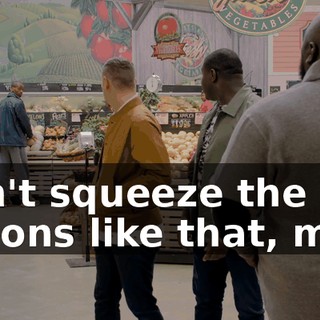 Don't squeeze the melons like that, man,