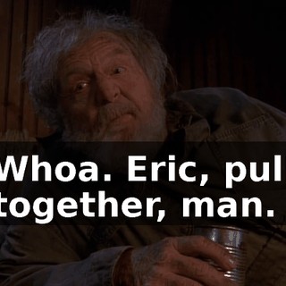 Whoa. Eric, pull together, man.