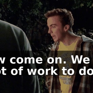 Now come on. We got a lot of work to do.