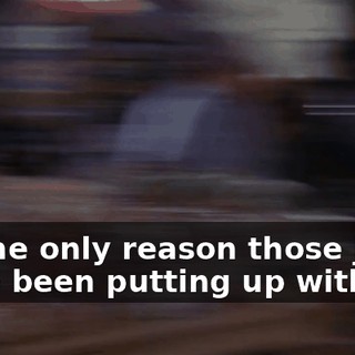 So the only reason those jerks have been putting up with me