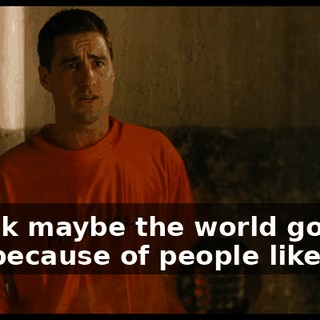 I think maybe the world got like this because of people like me.
