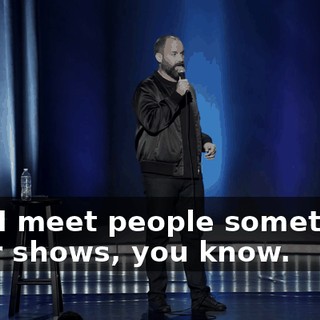 And I meet people sometimes after shows, you know.