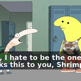 Look, I hate to be the one that breaks this to you, Shrimp,