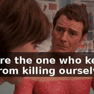 You're the one who keeps us from killing ourselves.