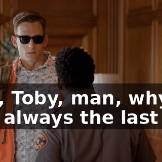 Hey, Toby, man, why you always the last one