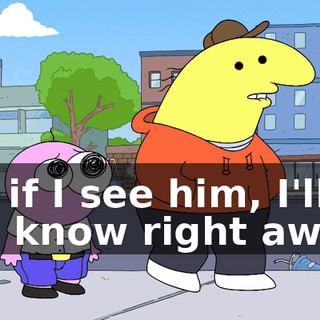 but if I see him, I'll let you know right away.
