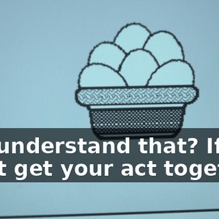 You understand that? If you don't get your act together,