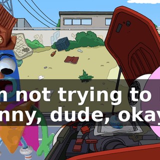 I'm not trying to be funny, dude, okay?