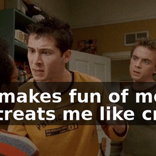 He makes fun of me, he treats me like crap,