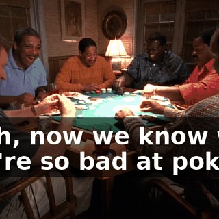 Yeah, now we know why you're so bad at poker.