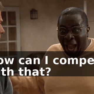 How can I compete with that?