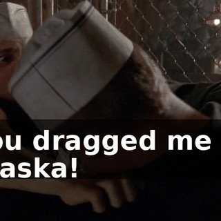 You dragged me to Alaska!