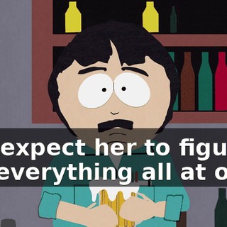 and expect her to figure out everything all at once.