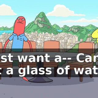 I just want a-- Can I get a glass of water?
