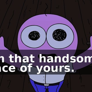 on that handsome face of yours.