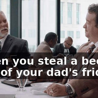 when you steal a beer out of your dad's fridge.