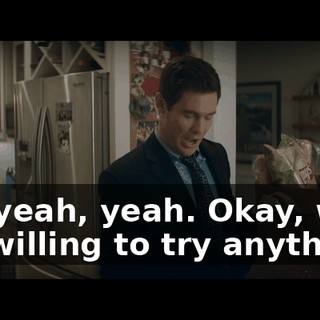Uh, yeah, yeah. Okay, well, I'm willing to try anything.