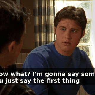 You know what? I'm gonna say something, and you just say the first thing