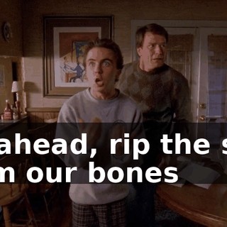 Go ahead, rip the skin from our bones