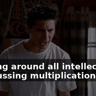 sitting around all intellectual, discussing multiplication.