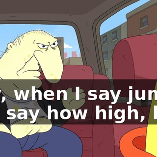Hey, when I say jump, you say how high, boy.