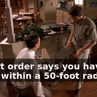 Court order says you have to stay within a 50-foot radius.