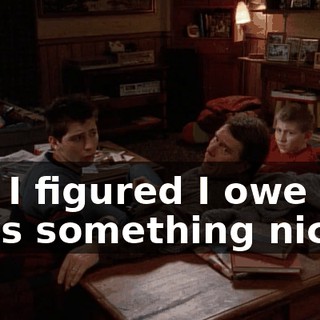 but I figured I owe you boys something nice.