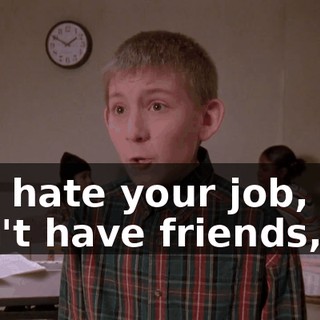You hate your job, you don't have friends,