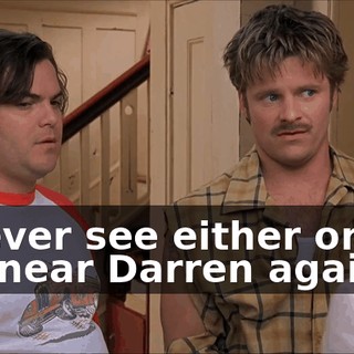 If I ever see either one of you near Darren again,
