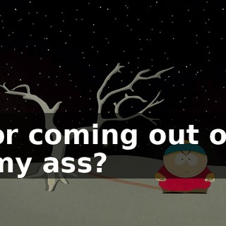 or coming out of my ass?