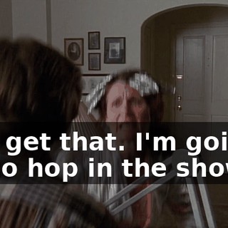 You get that. I'm going to go hop in the shower.