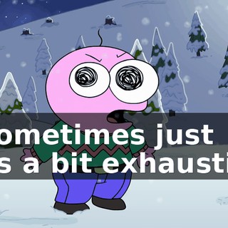 It sometimes just gets a bit exhausting.