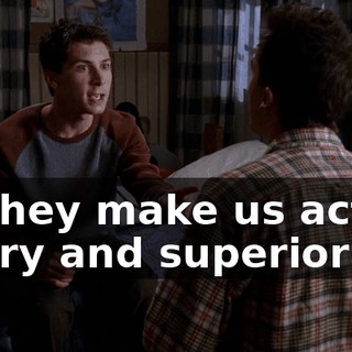 so they make us act all angry and superior!