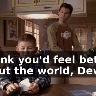 I think you'd feel better about the world, Dewey,